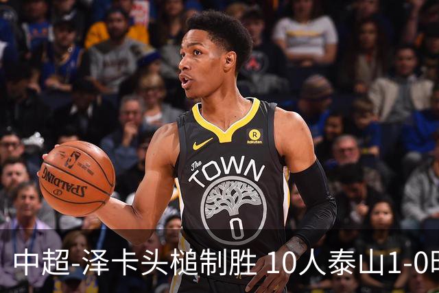 中超-泽卡头槌制胜 10人泰山1-0时隔11年再客胜海港