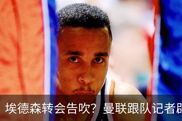 埃德森转会告吹？曼联跟队记者辟谣，红魔询价切尔西中场妖星