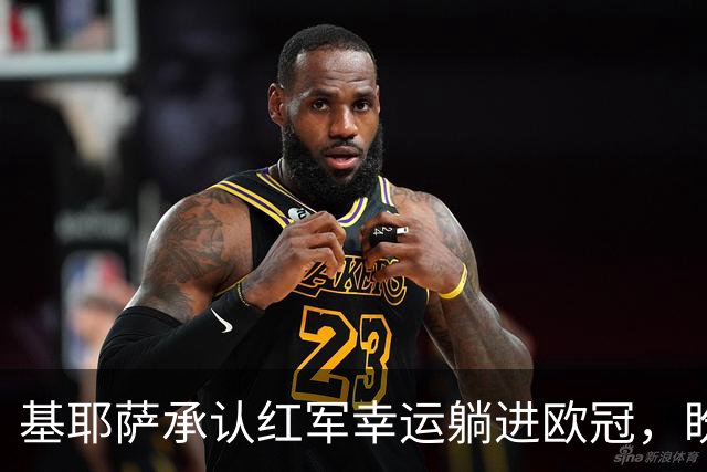 基耶萨承认红军幸运躺进欧冠，盼伊劳拉时代开启救赎新篇