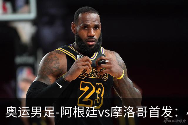 奥运男足-阿根廷vs摩洛哥首发：小蜘蛛、奥塔门迪