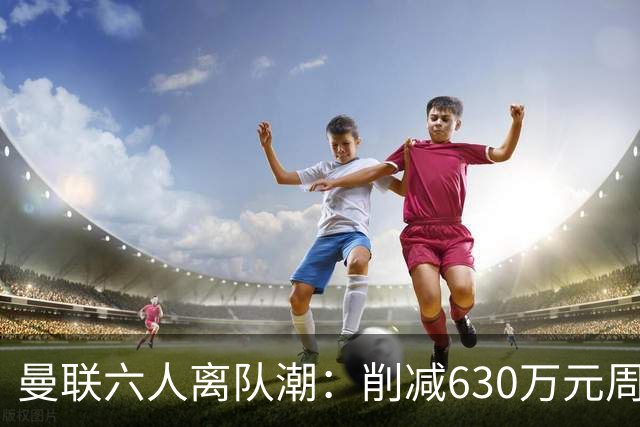 曼联六人离队潮：削减630万元周薪，敲定3.15亿元新援