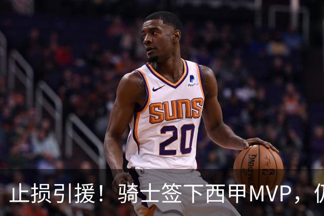 止损引援！骑士签下西甲MVP，仍在追逐两名球员，弥补无缘老詹空缺
