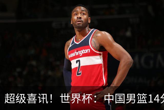 超级喜讯！世界杯：中国男篮14分大逆转 31-15一波流 2连胜保底第10