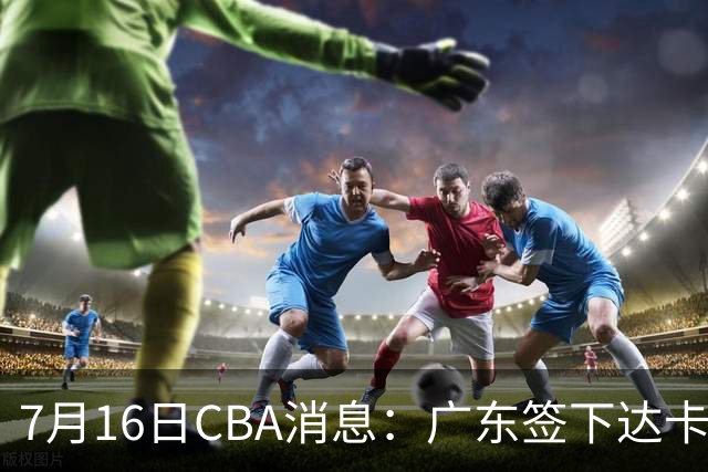 7月16日CBA消息：广东签下达卡里·约翰逊，广州把43分威金顿卖了七位数，山西葛昭宝降薪腾坑抢胡金秋