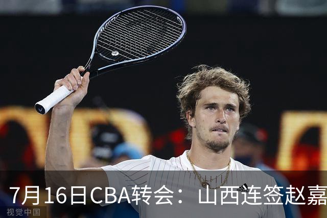 7月16日CBA转会：山西连签赵嘉仁王俊杰追胡金秋，广东达卡里到位广州超市开张